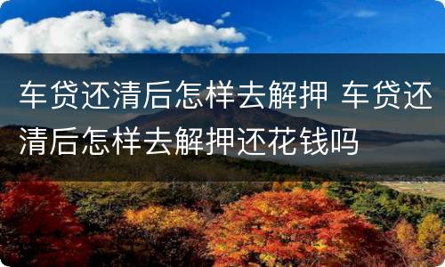 车贷还清后怎样去解押 车贷还清后怎样去解押还花钱吗