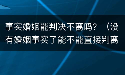事实婚姻能判决不离吗？（没有婚姻事实了能不能直接判离婚）