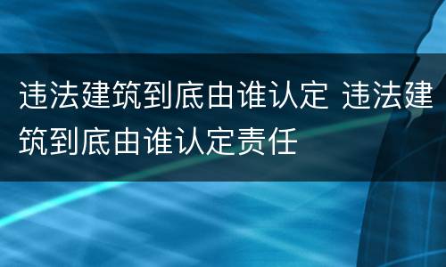 违法建筑到底由谁认定 违法建筑到底由谁认定责任