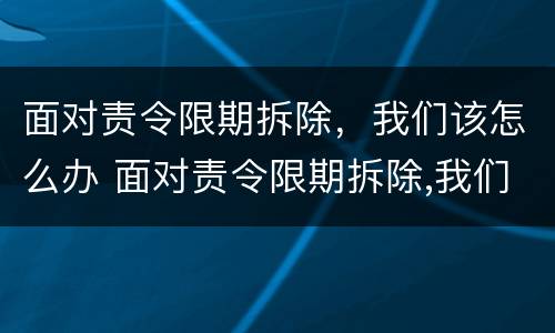 面对责令限期拆除，我们该怎么办 面对责令限期拆除,我们该怎么办