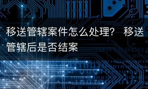移送管辖案件怎么处理？ 移送管辖后是否结案