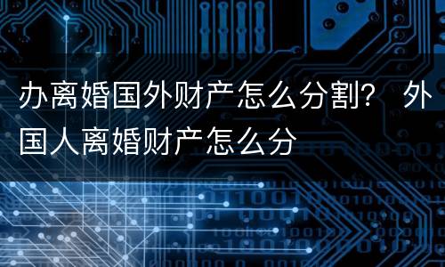 办离婚国外财产怎么分割？ 外国人离婚财产怎么分