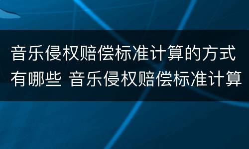 音乐侵权赔偿标准计算的方式有哪些 音乐侵权赔偿标准计算的方式有哪些类型