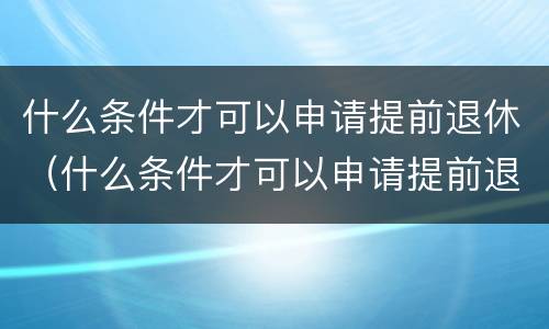 什么条件才可以申请提前退休（什么条件才可以申请提前退休金）