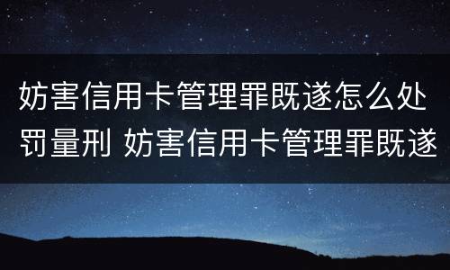 妨害信用卡管理罪既遂怎么处罚量刑 妨害信用卡管理罪既遂怎么处罚量刑标准