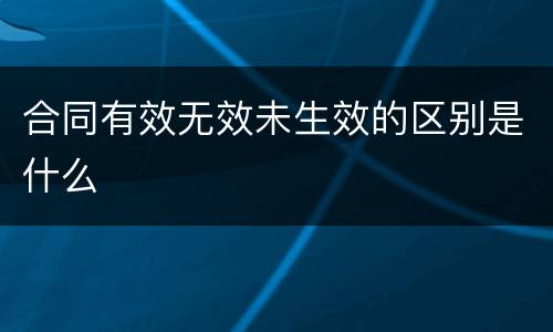 合同有效无效未生效的区别是什么