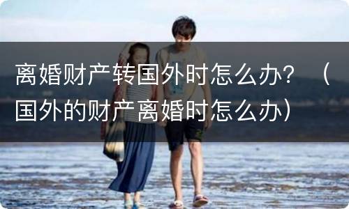 离婚财产转国外时怎么办？（国外的财产离婚时怎么办）