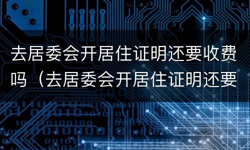 去居委会开居住证明还要收费吗（去居委会开居住证明还要收费吗北京）