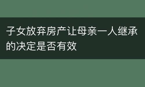 子女放弃房产让母亲一人继承的决定是否有效
