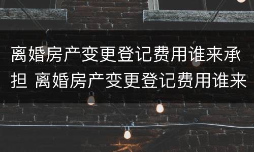 离婚房产变更登记费用谁来承担 离婚房产变更登记费用谁来承担呢