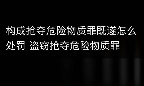 构成抢夺危险物质罪既遂怎么处罚 盗窃抢夺危险物质罪