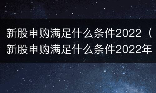 新股申购满足什么条件2022（新股申购满足什么条件2022年）