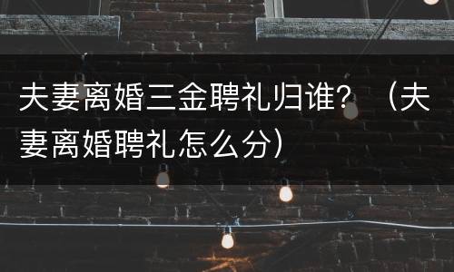 夫妻离婚三金聘礼归谁？（夫妻离婚聘礼怎么分）