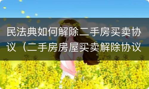 民法典如何解除二手房买卖协议（二手房房屋买卖解除协议）