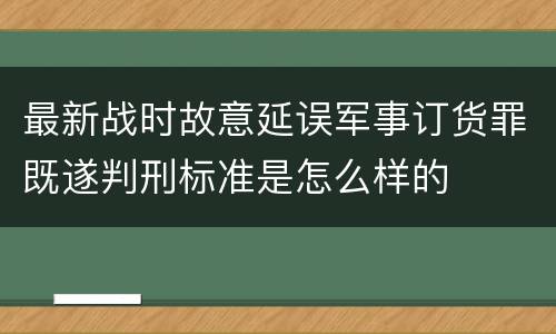 最新战时故意延误军事订货罪既遂判刑标准是怎么样的
