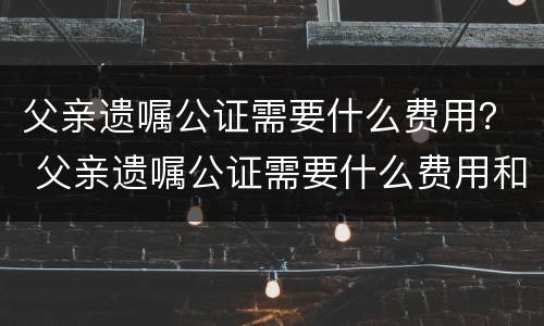 父亲遗嘱公证需要什么费用？ 父亲遗嘱公证需要什么费用和手续