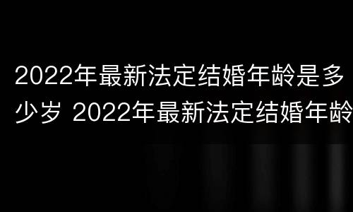 2022年最新法定结婚年龄是多少岁 2022年最新法定结婚年龄是多少岁左右