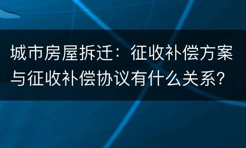 城市房屋拆迁：征收补偿方案与征收补偿协议有什么关系？