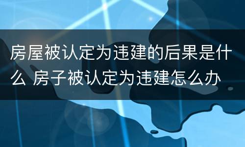 房屋被认定为违建的后果是什么 房子被认定为违建怎么办