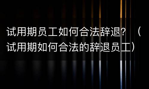 试用期员工如何合法辞退？（试用期如何合法的辞退员工）