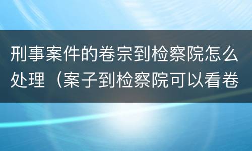 刑事案件的卷宗到检察院怎么处理（案子到检察院可以看卷宗吗）