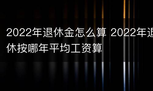 2022年退休金怎么算 2022年退休按哪年平均工资算