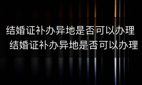 结婚证补办异地是否可以办理 结婚证补办异地是否可以办理离婚