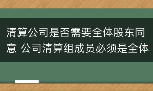 清算公司是否需要全体股东同意 公司清算组成员必须是全体股东吗