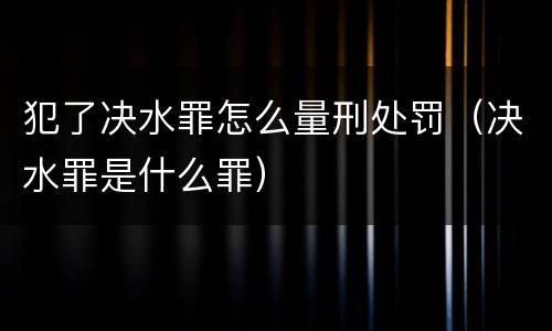 犯了决水罪怎么量刑处罚（决水罪是什么罪）