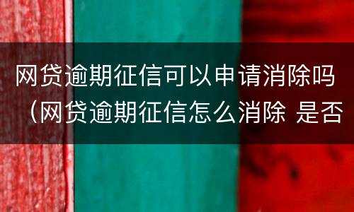网贷逾期征信可以申请消除吗（网贷逾期征信怎么消除 是否能申诉）