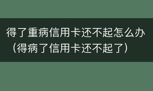 得了重病信用卡还不起怎么办（得病了信用卡还不起了）