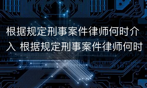 根据规定刑事案件律师何时介入 根据规定刑事案件律师何时介入审理
