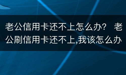 老公信用卡还不上怎么办？ 老公刷信用卡还不上,我该怎么办