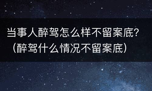当事人醉驾怎么样不留案底？（醉驾什么情况不留案底）
