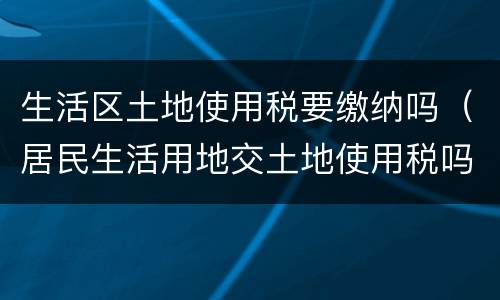 生活区土地使用税要缴纳吗（居民生活用地交土地使用税吗）