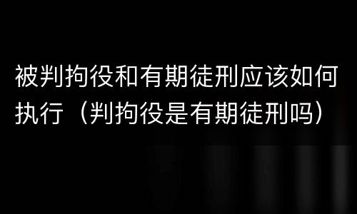 被判拘役和有期徒刑应该如何执行（判拘役是有期徒刑吗）