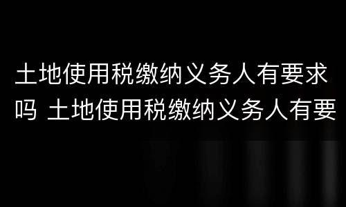 土地使用税缴纳义务人有要求吗 土地使用税缴纳义务人有要求吗现在