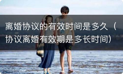 离婚协议的有效时间是多久（协议离婚有效期是多长时间）