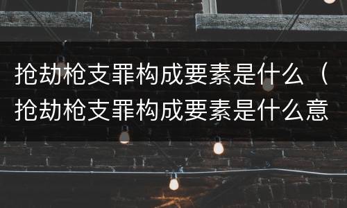 抢劫枪支罪构成要素是什么（抢劫枪支罪构成要素是什么意思）