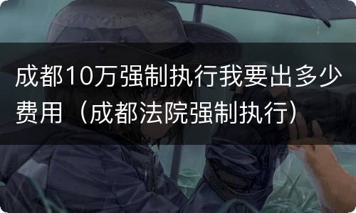 成都10万强制执行我要出多少费用（成都法院强制执行）