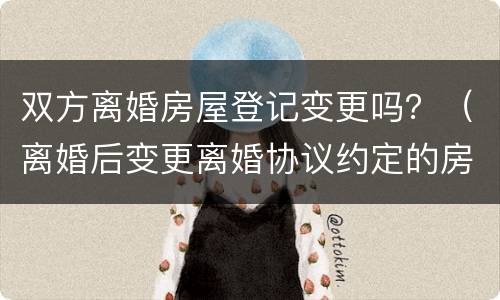 双方离婚房屋登记变更吗？（离婚后变更离婚协议约定的房产）