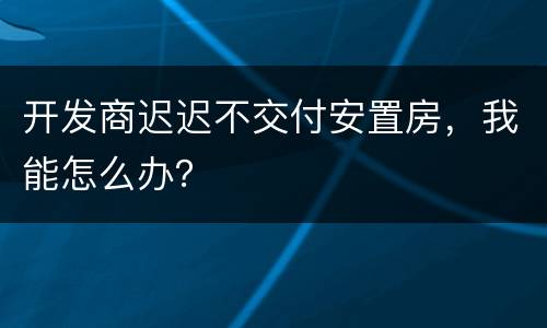 开发商迟迟不交付安置房，我能怎么办？