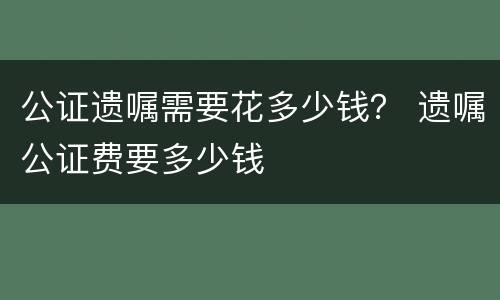 公证遗嘱需要花多少钱？ 遗嘱公证费要多少钱
