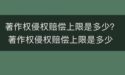 著作权侵权赔偿上限是多少？ 著作权侵权赔偿上限是多少