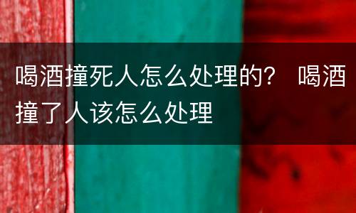 喝酒撞死人怎么处理的？ 喝酒撞了人该怎么处理