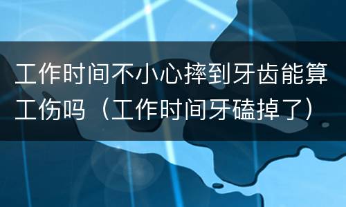 工作时间不小心摔到牙齿能算工伤吗（工作时间牙磕掉了）