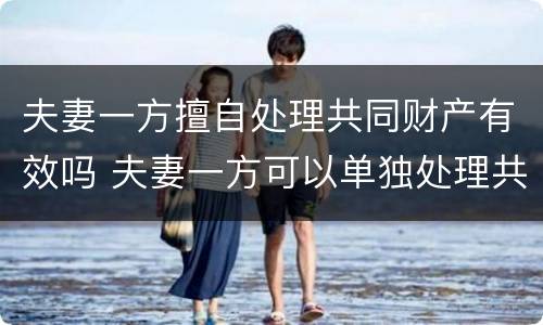 夫妻一方擅自处理共同财产有效吗 夫妻一方可以单独处理共有财产吗