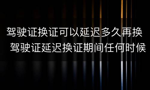 驾驶证换证可以延迟多久再换 驾驶证延迟换证期间任何时候都可以换证吗