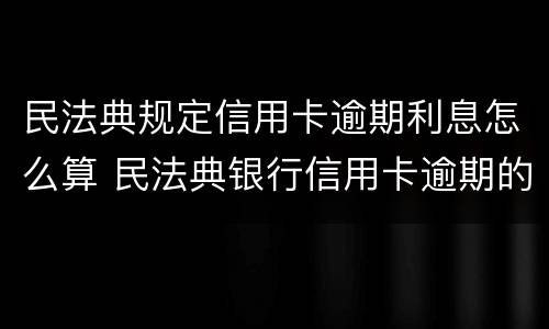 民法典规定信用卡逾期利息怎么算 民法典银行信用卡逾期的利息计算方法