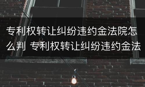 专利权转让纠纷违约金法院怎么判 专利权转让纠纷违约金法院怎么判决